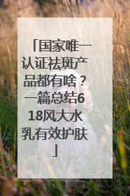 国家唯一认证祛斑产品都有啥？一篇总结618风大水乳有效护肤