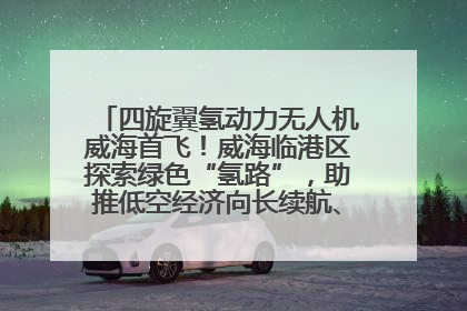 四旋翼氢动力无人机威海首飞！威海临港区探索绿色“氢路”，助推低空经济向长续航、大载重“进化”