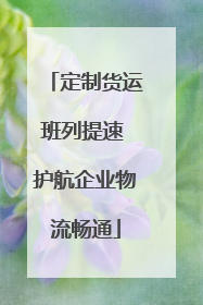 定制货运班列提速 护航企业物流畅通