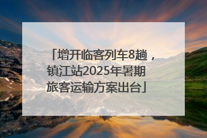 增开临客列车8趟，镇江站2025年暑期旅客运输方案出台