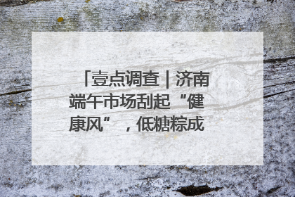 壹点调查｜济南端午市场刮起“健康风”，低糖粽成消费者“新宠”