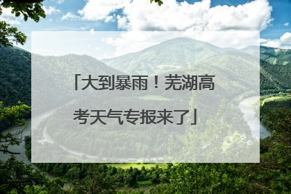 大到暴雨！芜湖高考天气专报来了