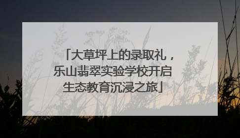 大草坪上的录取礼，乐山翡翠实验学校开启生态教育沉浸之旅