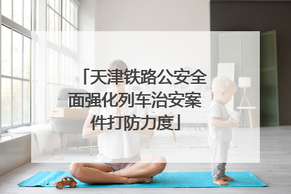天津铁路公安全面强化列车治安案件打防力度