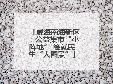 威海南海新区：公益集市“小阵地” 绘就民生“大图景”