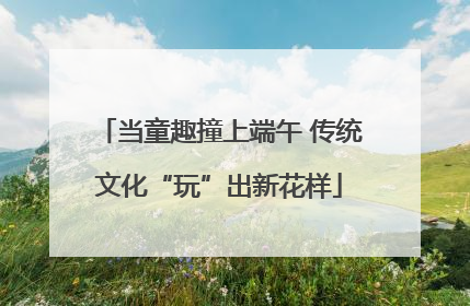 当童趣撞上端午 传统文化“玩”出新花样
