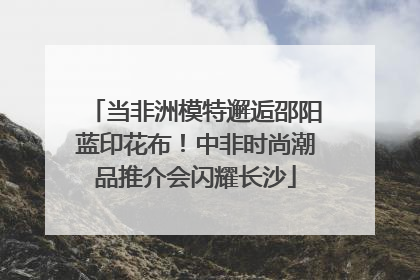 当非洲模特邂逅邵阳蓝印花布！中非时尚潮品推介会闪耀长沙
