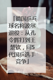 德国乒乓球名将波尔退役：从孔令辉打到王楚钦，同5代国乒选手竞争