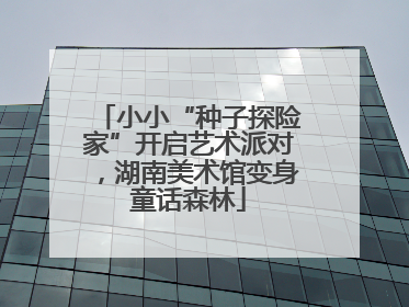 小小“种子探险家”开启艺术派对，湖南美术馆变身童话森林