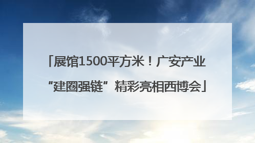 展馆1500平方米！广安产业“建圈强链”精彩亮相西博会