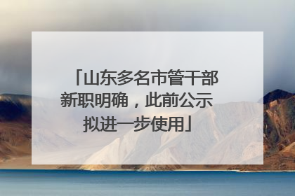 山东多名市管干部新职明确，此前公示拟进一步使用
