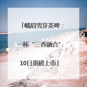 峨眉雪芽茶啤：一杯“三香融合”10日重磅上市