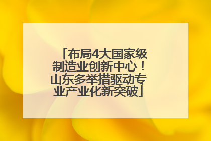 布局4大国家级制造业创新中心！山东多举措驱动专业产业化新突破