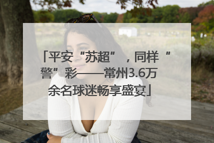 平安“苏超”，同样“警”彩——常州3.6万余名球迷畅享盛宴