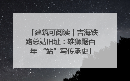 建筑可阅读｜吉海铁路总站旧址：雄狮踞百年 “站”写传承史