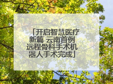 开启智慧医疗新篇 云南首例远程骨科手术机器人手术完成