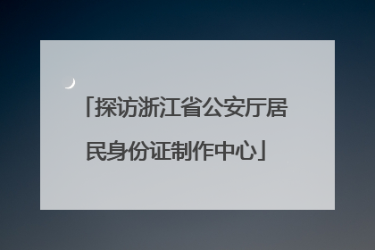 探访浙江省公安厅居民身份证制作中心