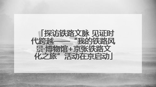 探访铁路文脉 见证时代跨越——“我的铁路风景·博物馆+京张铁路文化之旅”活动在京启动