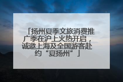 扬州夏季文旅消费推广季在沪上火热开启，诚邀上海及全国游客赴约“夏扬州”