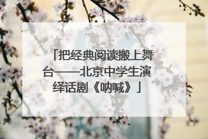 把经典阅读搬上舞台——北京中学生演绎话剧《呐喊》
