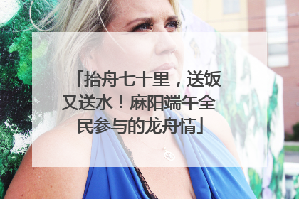 抬舟七十里，送饭又送水！麻阳端午全民参与的龙舟情