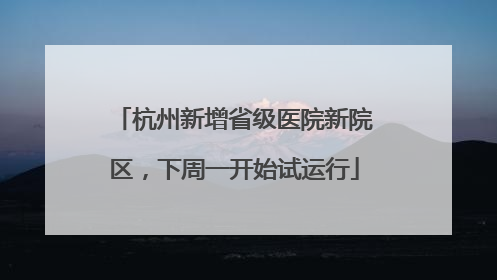 杭州新增省级医院新院区，下周一开始试运行