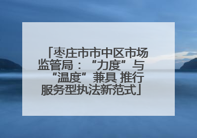 枣庄市市中区市场监管局：“力度”与“温度”兼具 推行服务型执法新范式