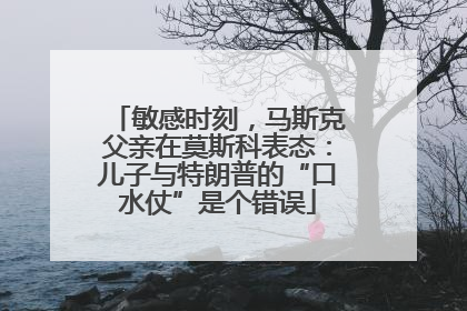 敏感时刻，马斯克父亲在莫斯科表态：儿子与特朗普的“口水仗”是个错误
