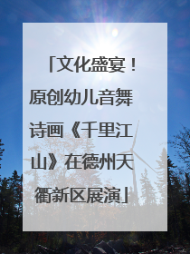 文化盛宴！原创幼儿音舞诗画《千里江山》在德州天衢新区展演