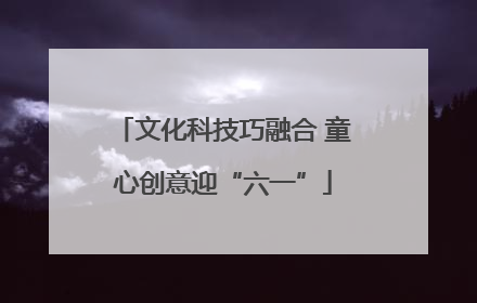 文化科技巧融合 童心创意迎“六一”