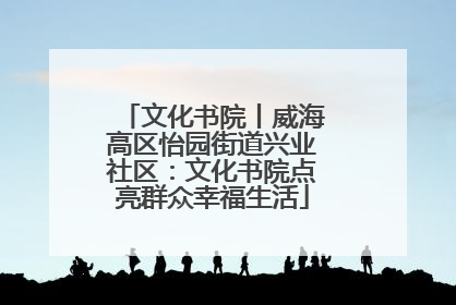文化书院丨威海高区怡园街道兴业社区：文化书院点亮群众幸福生活