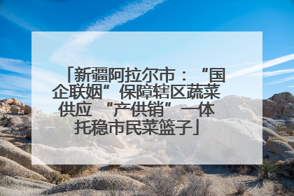 新疆阿拉尔市：“国企联姻”保障辖区蔬菜供应 “产供销”一体托稳市民菜篮子