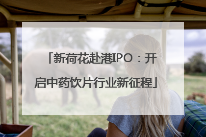 新荷花赴港IPO：开启中药饮片行业新征程