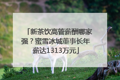 新茶饮高管薪酬哪家强？蜜雪冰城董事长年薪达1313万元