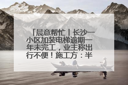 晨意帮忙丨长沙一小区加装电梯逾期一年未完工，业主称出行不便！施工方：半月内完工