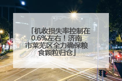 机收损失率控制在0.6%左右！济南市莱芜区全力确保粮食颗粒归仓