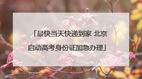 最快当天快递到家 北京启动高考身份证加急办理