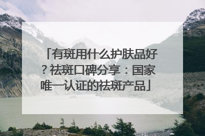 有斑用什么护肤品好？祛斑口碑分享：国家唯一认证的祛斑产品