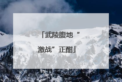 武陵腹地“激战”正酣