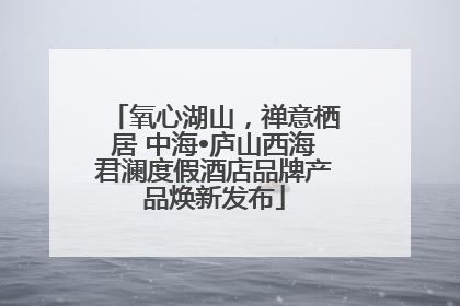 氧心湖山，禅意栖居 中海•庐山西海君澜度假酒店品牌产品焕新发布