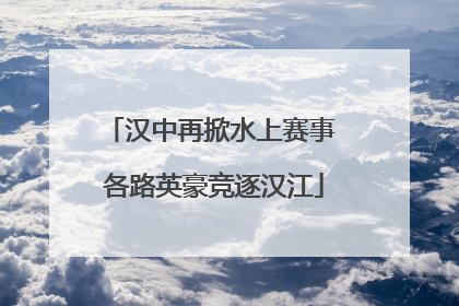 汉中再掀水上赛事 各路英豪竞逐汉江