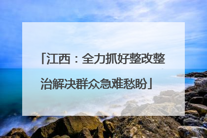 江西：全力抓好整改整治解决群众急难愁盼