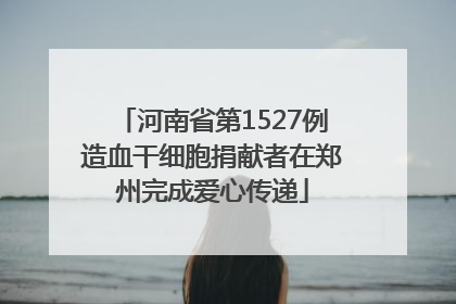 河南省第1527例造血干细胞捐献者在郑州完成爱心传递