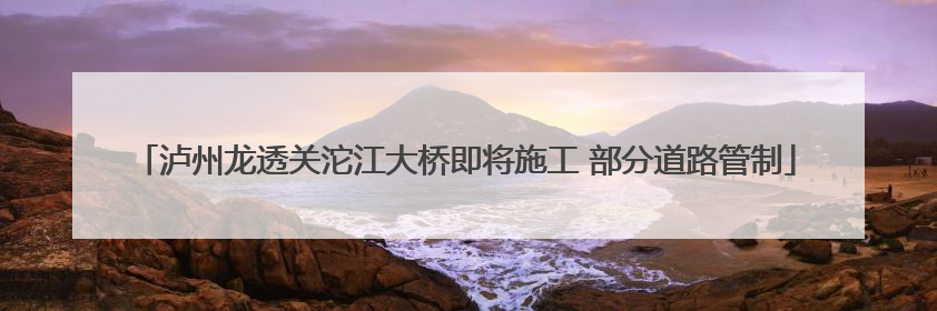 泸州龙透关沱江大桥即将施工 部分道路管制