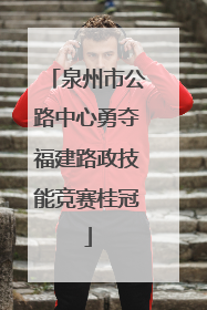 泉州市公路中心勇夺福建路政技能竞赛桂冠