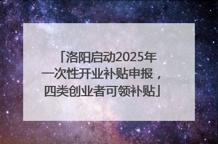 洛阳启动2025年一次性开业补贴申报，四类创业者可领补贴
