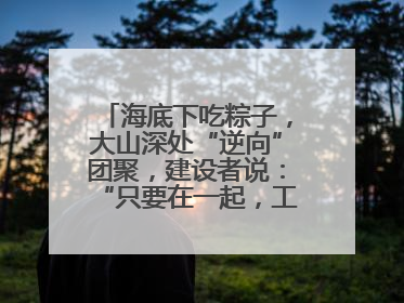 海底下吃粽子，大山深处“逆向”团聚，建设者说：“只要在一起，工地亦是家”