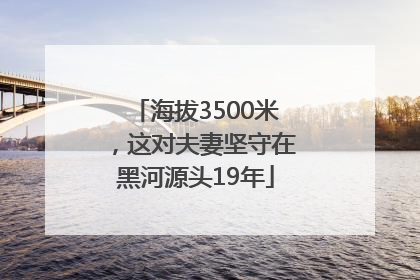 海拔3500米，这对夫妻坚守在黑河源头19年