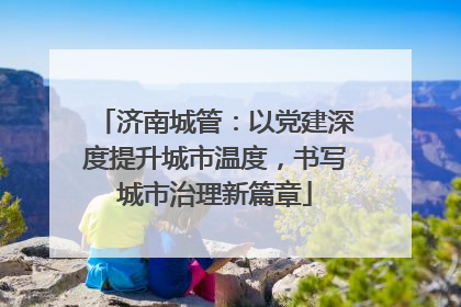 济南城管：以党建深度提升城市温度，书写城市治理新篇章