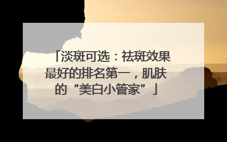 淡斑可选：祛斑效果最好的排名第一，肌肤的“美白小管家”